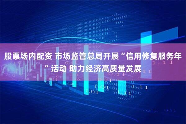 股票场内配资 市场监管总局开展“信用修复服务年”活动 助力经济高质量发展