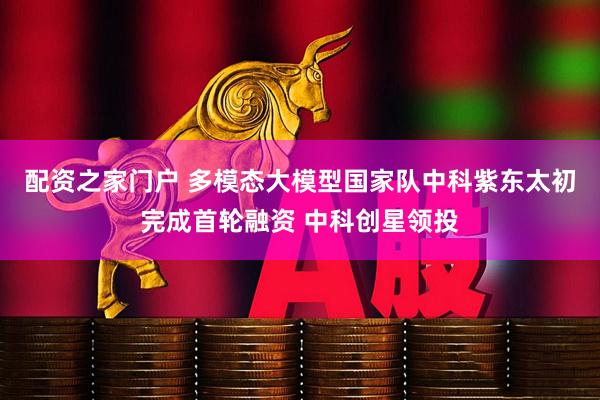 配资之家门户 多模态大模型国家队中科紫东太初完成首轮融资 中科创星领投