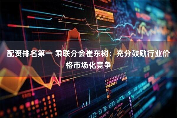配资排名第一 乘联分会崔东树：充分鼓励行业价格市场化竞争