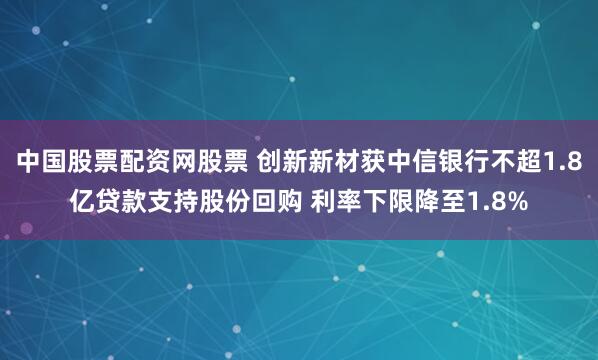 中国股票配资网股票 创新新材获中信银行不超1.8亿贷款支持股份回购 利率下限降至1.8%