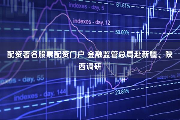 配资著名股票配资门户 金融监管总局赴新疆、陕西调研