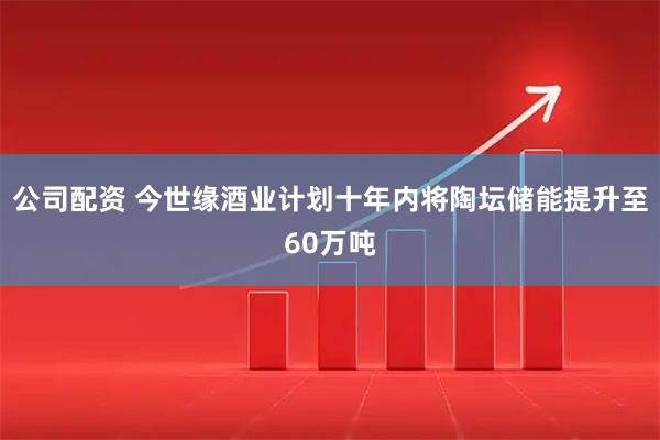 公司配资 今世缘酒业计划十年内将陶坛储能提升至60万吨
