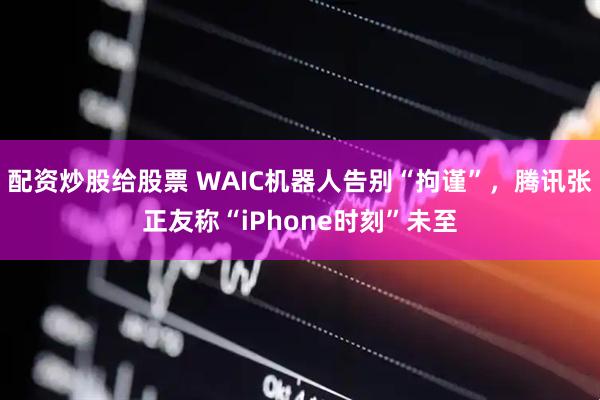 配资炒股给股票 WAIC机器人告别“拘谨”，腾讯张正友称“iPhone时刻”未至