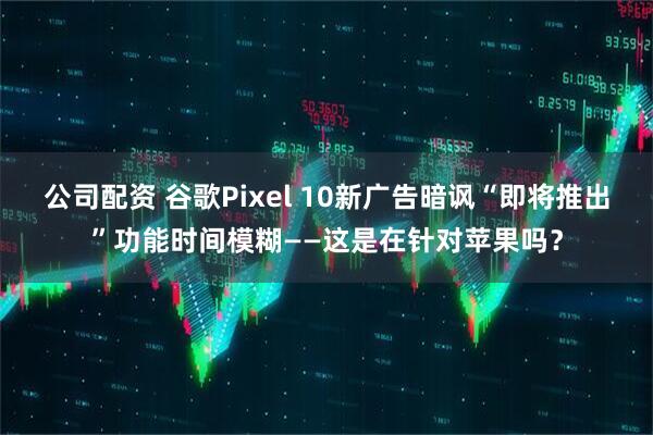 公司配资 谷歌Pixel 10新广告暗讽“即将推出”功能时间模糊——这是在针对苹果吗？