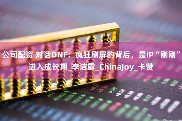 公司配资 对话DNF：疯狂刷屏的背后，是IP“刚刚”进入成长期_李洁露_ChinaJoy_卡赞