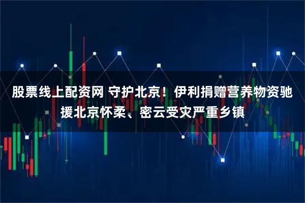 股票线上配资网 守护北京！伊利捐赠营养物资驰援北京怀柔、密云受灾严重乡镇