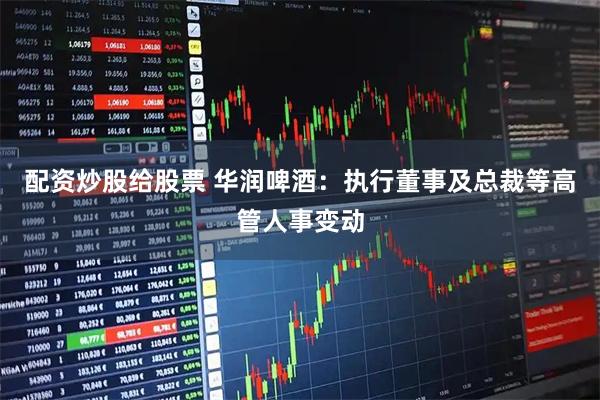 配资炒股给股票 华润啤酒：执行董事及总裁等高管人事变动