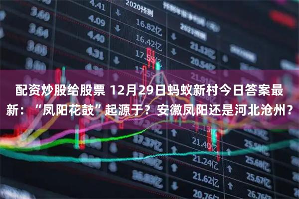 配资炒股给股票 12月29日蚂蚁新村今日答案最新：“凤阳花鼓”起源于？安徽凤阳还是河北沧州？