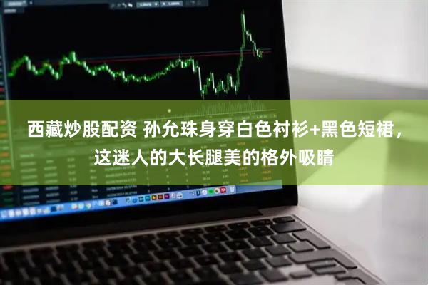 西藏炒股配资 孙允珠身穿白色衬衫+黑色短裙，这迷人的大长腿美的格外吸睛
