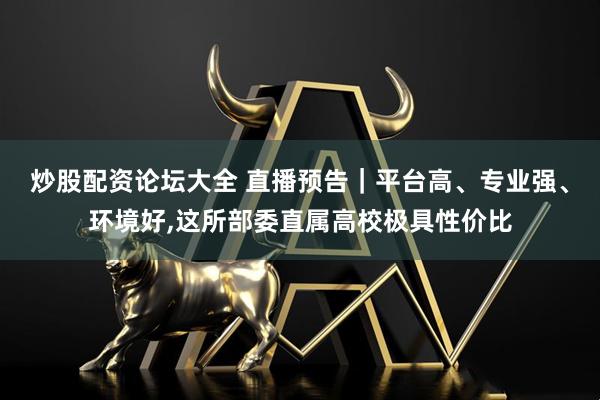 炒股配资论坛大全 直播预告｜平台高、专业强、环境好,这所部委直属高校极具性价比