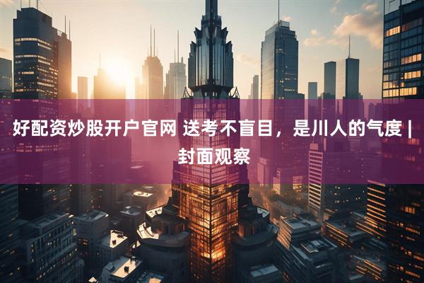 好配资炒股开户官网 送考不盲目，是川人的气度 | 封面观察