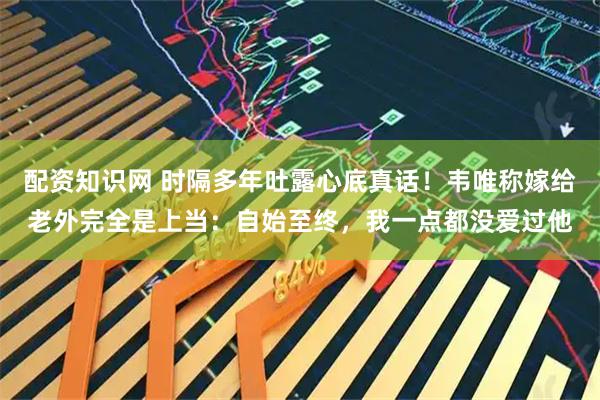 配资知识网 时隔多年吐露心底真话！韦唯称嫁给老外完全是上当：自始至终，我一点都没爱过他