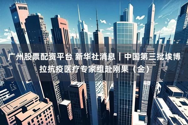 广州股票配资平台 新华社消息｜中国第三批埃博拉抗疫医疗专家组赴刚果（金）