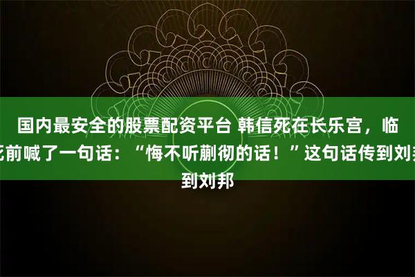 国内最安全的股票配资平台 韩信死在长乐宫，临死前喊了一句话：“悔不听蒯彻的话！”这句话传到刘邦