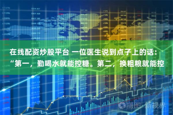在线配资炒股平台 一位医生说到点子上的话： “第一，勤喝水就能控糖。第二，换粗粮就能控