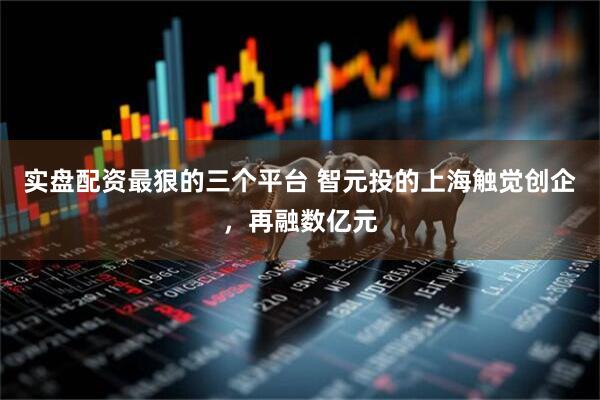 实盘配资最狠的三个平台 智元投的上海触觉创企，再融数亿元